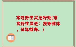 常吃野生灵芝好处(常食野生灵芝：强身健体，延年益寿。)