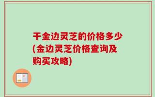干金边灵芝的价格多少(金边灵芝价格查询及购买攻略)