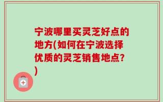 宁波哪里买灵芝好点的地方(如何在宁波选择优质的灵芝销售地点？)