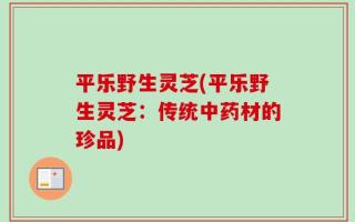 平乐野生灵芝(平乐野生灵芝：传统中药材的珍品)