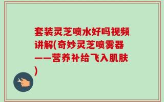 套装灵芝喷水好吗视频讲解(奇妙灵芝喷雾器——营养补给飞入肌肤)