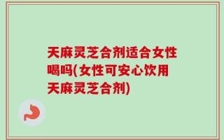 天麻灵芝合剂适合女性喝吗(女性可安心饮用天麻灵芝合剂)