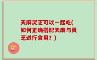 天麻灵芝可以一起吃(如何正确搭配天麻与灵芝进行食用？)