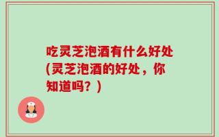 吃灵芝泡酒有什么好处(灵芝泡酒的好处，你知道吗？)