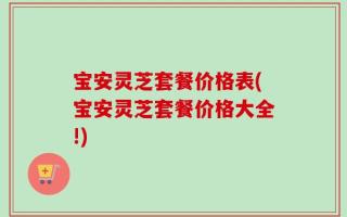 宝安灵芝套餐价格表(宝安灵芝套餐价格大全!)