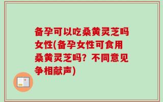 备孕可以吃桑黄灵芝吗女性(备孕女性可食用桑黄灵芝吗？不同意见争相献声)