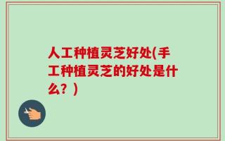 人工种植灵芝好处(手工种植灵芝的好处是什么？)