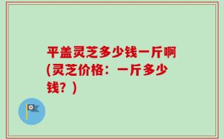 平盖灵芝多少钱一斤啊(灵芝价格：一斤多少钱？)