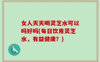 女人天天喝灵芝水可以吗好吗(每日饮用灵芝水，有益健康？)