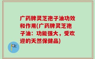 广药牌灵芝孢子油功效和作用(广药牌灵芝孢子油：功能强大，受欢迎的天然保健品)