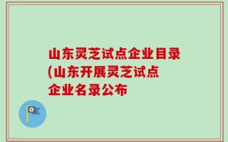 山东灵芝试点企业目录(山东开展灵芝试点 企业名录公布