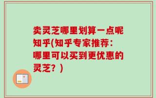卖灵芝哪里划算一点呢知乎(知乎专家推荐：哪里可以买到更优惠的灵芝？)