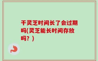干灵芝时间长了会过期吗(灵芝能长时间存放吗？)