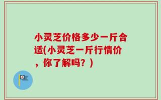 小灵芝价格多少一斤合适(小灵芝一斤行情价，你了解吗？)