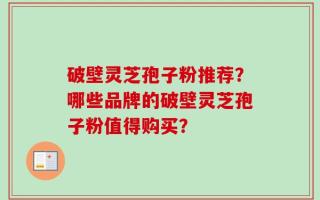破壁灵芝孢子粉推荐？哪些品牌的破壁灵芝孢子粉值得购买？