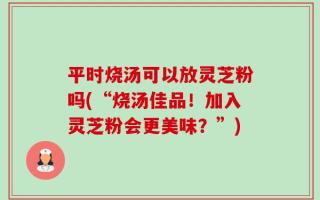 平时烧汤可以放灵芝粉吗(“烧汤佳品！加入灵芝粉会更美味？”)