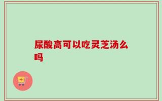 尿酸高可以吃灵芝汤么吗