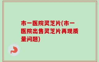 市一医院灵芝片(市一医院出售灵芝片再现质量问题)