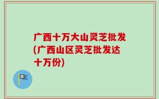 广西十万大山灵芝批发(广西山区灵芝批发达十万份)