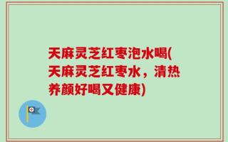 天麻灵芝红枣泡水喝(天麻灵芝红枣水，清热养颜好喝又健康)