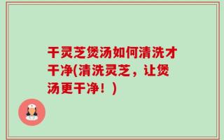 干灵芝煲汤如何清洗才干净(清洗灵芝，让煲汤更干净！)