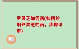 尹灵芝如何画(如何绘制尹灵芝的画，步骤详解)