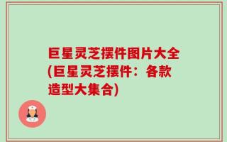 巨星灵芝摆件图片大全(巨星灵芝摆件：各款造型大集合)