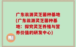 广东翁源灵芝菌种基地(广东翁源灵芝菌种基地：探究灵芝养殖与营养价值的研发中心)