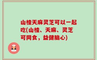 山楂天麻灵芝可以一起吃(山楂、天麻、灵芝可同食，益健脑心)