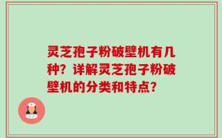 灵芝孢子粉破壁机有几种？详解灵芝孢子粉破壁机的分类和特点？