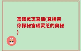 富硒灵芝直播(直播带你探秘富硒灵芝的奥秘)