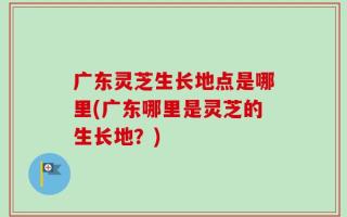 广东灵芝生长地点是哪里(广东哪里是灵芝的生长地？)