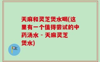 天麻和灵芝煲水喝(这里有一个值得尝试的中药汤水 - 天麻灵芝煲水)