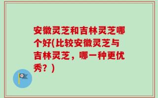 安徽灵芝和吉林灵芝哪个好(比较安徽灵芝与吉林灵芝，哪一种更优秀？)
