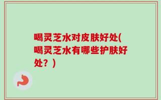 喝灵芝水对皮肤好处(喝灵芝水有哪些护肤好处？)