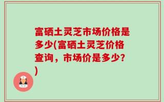 富硒土灵芝市场价格是多少(富硒土灵芝价格查询，市场价是多少？)