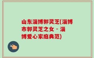 山东淄博郭灵芝(淄博市郭灵芝之女 - 淄博爱心家庭典范)