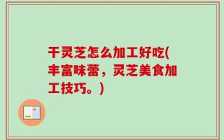 干灵芝怎么加工好吃(丰富味蕾，灵芝美食加工技巧。)