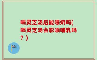 喝灵芝汤后能喂奶吗(喝灵芝汤会影响哺乳吗？)