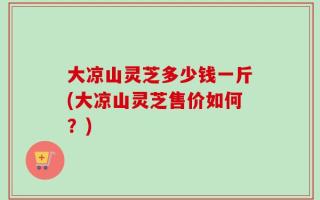 大凉山灵芝多少钱一斤(大凉山灵芝售价如何？)