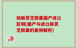 如新灵芝胶囊国产进口区别(国产与进口新灵芝胶囊的差别解析)
