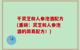 干灵芝和人参泡酒配方(重磅：灵芝和人参泡酒的简易配方！)