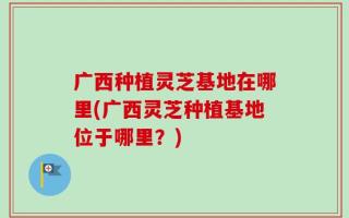 广西种植灵芝基地在哪里(广西灵芝种植基地位于哪里？)