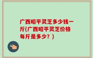 广西昭平灵芝多少钱一斤(广西昭平灵芝价格每斤是多少？)