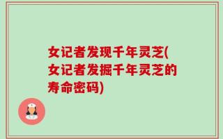 女记者发现千年灵芝(女记者发掘千年灵芝的寿命密码)