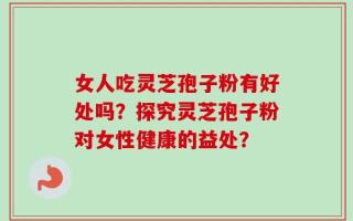 女人吃灵芝孢子粉有好处吗？探究灵芝孢子粉对女性健康的益处？