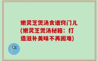 嫩灵芝煲汤食谱窍门儿(嫩灵芝煲汤秘籍：打造滋补美味不再困难)