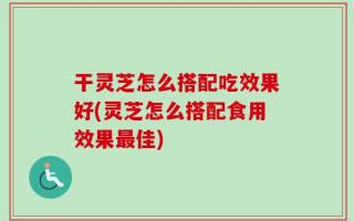干灵芝怎么搭配吃效果好(灵芝怎么搭配食用效果最佳)