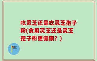 吃灵芝还是吃灵芝孢子粉(食用灵芝还是灵芝孢子粉更健康？)