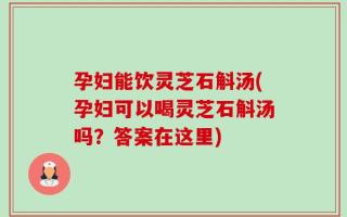 孕妇能饮灵芝石斛汤(孕妇可以喝灵芝石斛汤吗？答案在这里)
